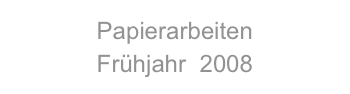 Papierarbeiten
Frühjahr  2008
