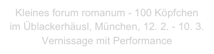 Kleines forum romanum - 100 Köpfchen
im Üblackerhäusl, München, 12. 2. - 10. 3.
Vernissage mit Performance 