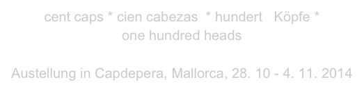 cent caps * cien cabezas  * hundert   Köpfe *
one hundred heads

Austellung in Capdepera, Mallorca, 28. 10 - 4. 11. 2014