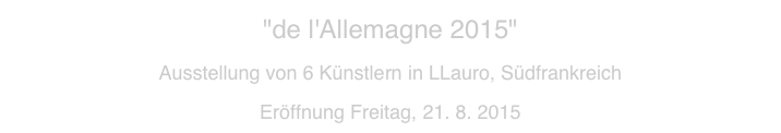 "de l'Allemagne 2015"  
Ausstellung von 6 Künstlern in LLauro, Südfrankreich 
Eröffnung Freitag, 21. 8. 2015