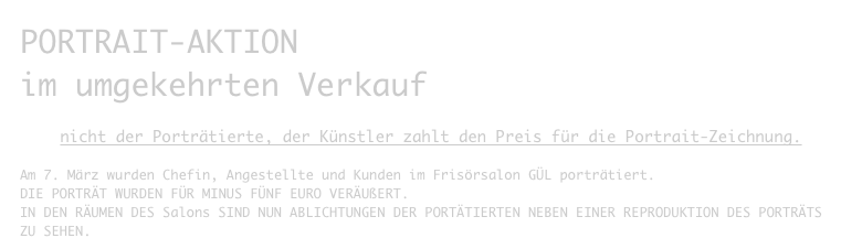 PORTRAIT-AKTION
im umgekehrten Verkauf

nicht der Porträtierte, der Künstler zahlt den Preis für die Portrait-Zeichnung.

Am 7. März wurden Chefin, Angestellte und Kunden im Frisörsalon GÜL porträtiert.
DIE PORTRÄT WURDEN FÜR MINUS FÜNF EURO VERÄUßERT.
IN DEN RÄUMEN DES Salons SIND NUN ABLICHTUNGEN DER PORTÄTIERTEN NEBEN EINER REPRODUKTION DES PORTRÄTS ZU SEHEN.